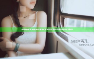 全面解析久久精品欧美AV无码四区的独特魅力与热门趋势