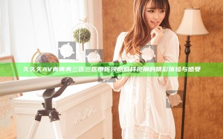 久久久AV青青青三区三区带你领略别样视角的精彩体验与感受