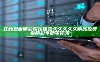 在线观看精彩娱乐体验久久久久久精品免费看精彩不断等你来