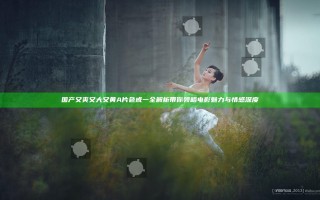 国产又爽又大又黄A片色戒一全解析 带你领略电影魅力与情感深度