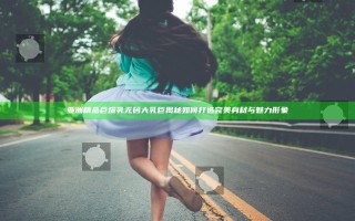 亚洲精品巨爆乳无码大乳巨揭秘 如何打造完美身材与魅力形象