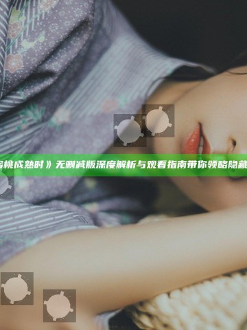 《蜜桃成熟时》无删减版深度解析与观看指南带你领略隐藏精彩