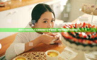 亚洲AV无码99久久久国精的魅力与奥秘揭秘，带你领略不同文化的精彩
