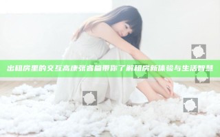 出租房里的交互高康张睿篇带你了解租房新体验与生活智慧