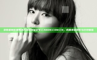 获取最新影像解决方案尽在WWW.CANON.COM.CN，成就卓越摄影与打印体验