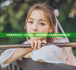 中国老熟女DHXⅩXXX揭秘，掌握成熟魅力与生活智慧的秘密分享