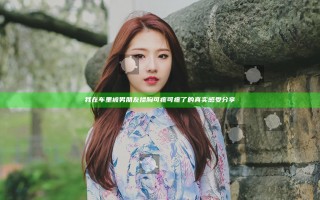 我在车里被男朋友揉胸可疼可疼了的真实感受分享