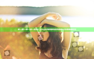 啊灬啊灬啊灬快灬高潮了怎么办 详解如何应对情感与生理巅峰时刻