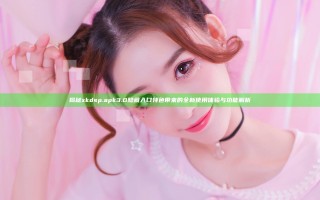 揭秘xkdsp.apk 3.0隐藏入口特色带来的全新使用体验与功能解析