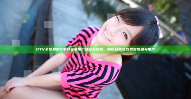 GTV全球最好G平台安卓推广活动全揭秘，助你轻松获取更多流量与用户