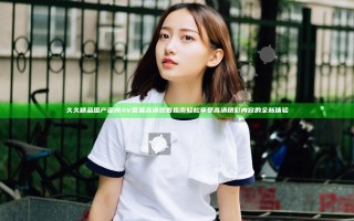 久久精品国产亚洲AV香蕉高清观看指南 轻松享受高清精彩内容的全新体验
