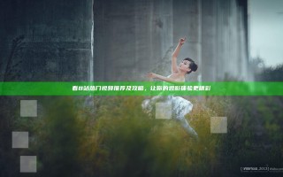 看B站热门视频推荐及攻略，让你的观影体验更精彩