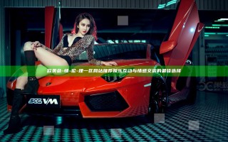 欧美色-情-伦-理一区网站推荐 娱乐互动与情感交流的最佳选择