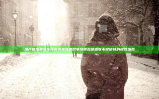 国产精品美女午夜爽爽爽免费尽享绝美视觉盛宴不容错过的极致体验