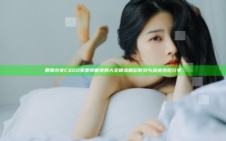 暴躁少女CSGO免费观看视频大全 精选精彩时刻与战术绝招分享
