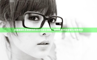 全面解析h文章的写作技巧与优化策略，提升你的内容质量与搜索排名