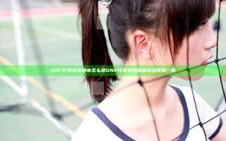 DNF代号希望副本怎么进 DNF代号希望副本玩法奖励一览