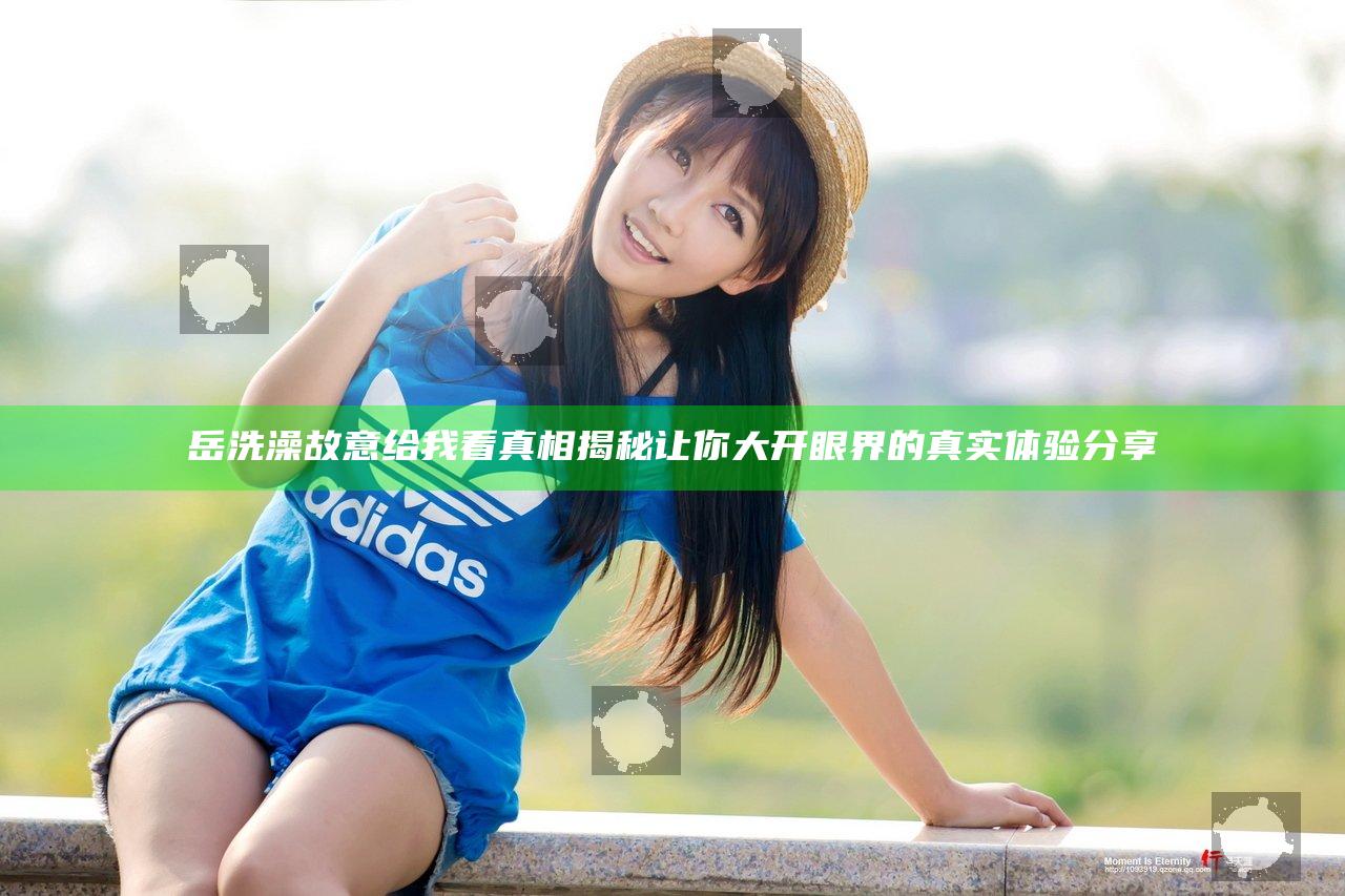 岳洗澡故意给我看真相揭秘 让你大开眼界的真实体验分享