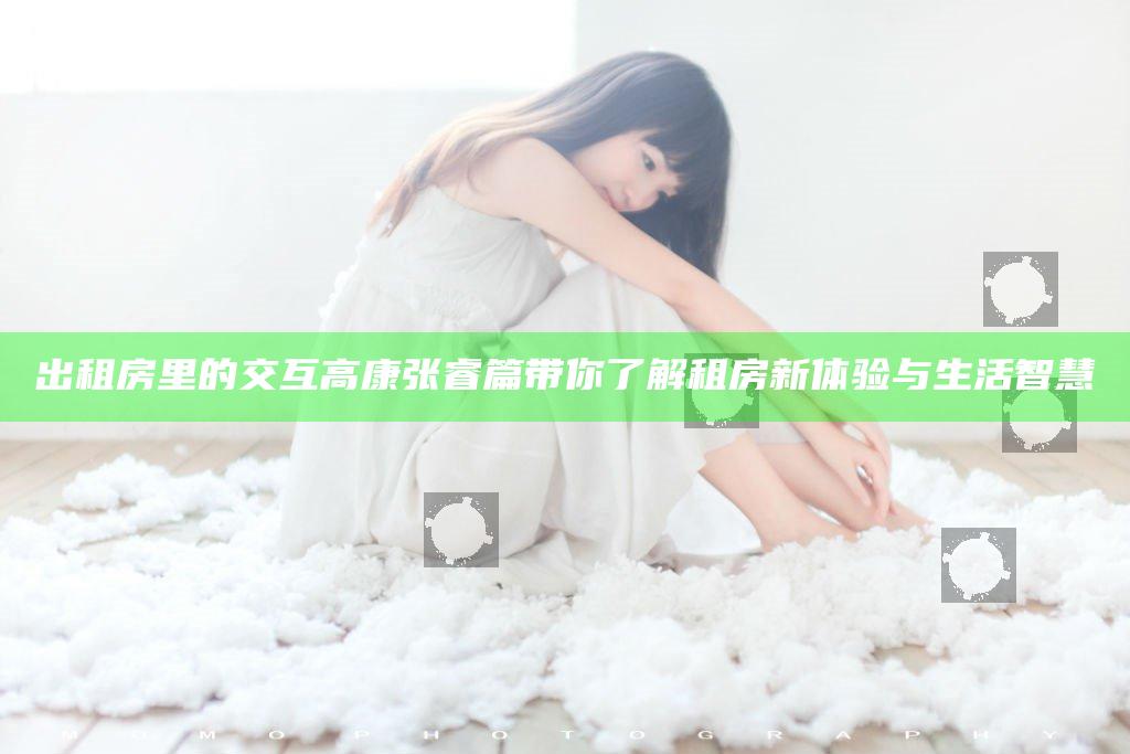 出租房里的交互高康张睿篇带你了解租房新体验与生活智慧