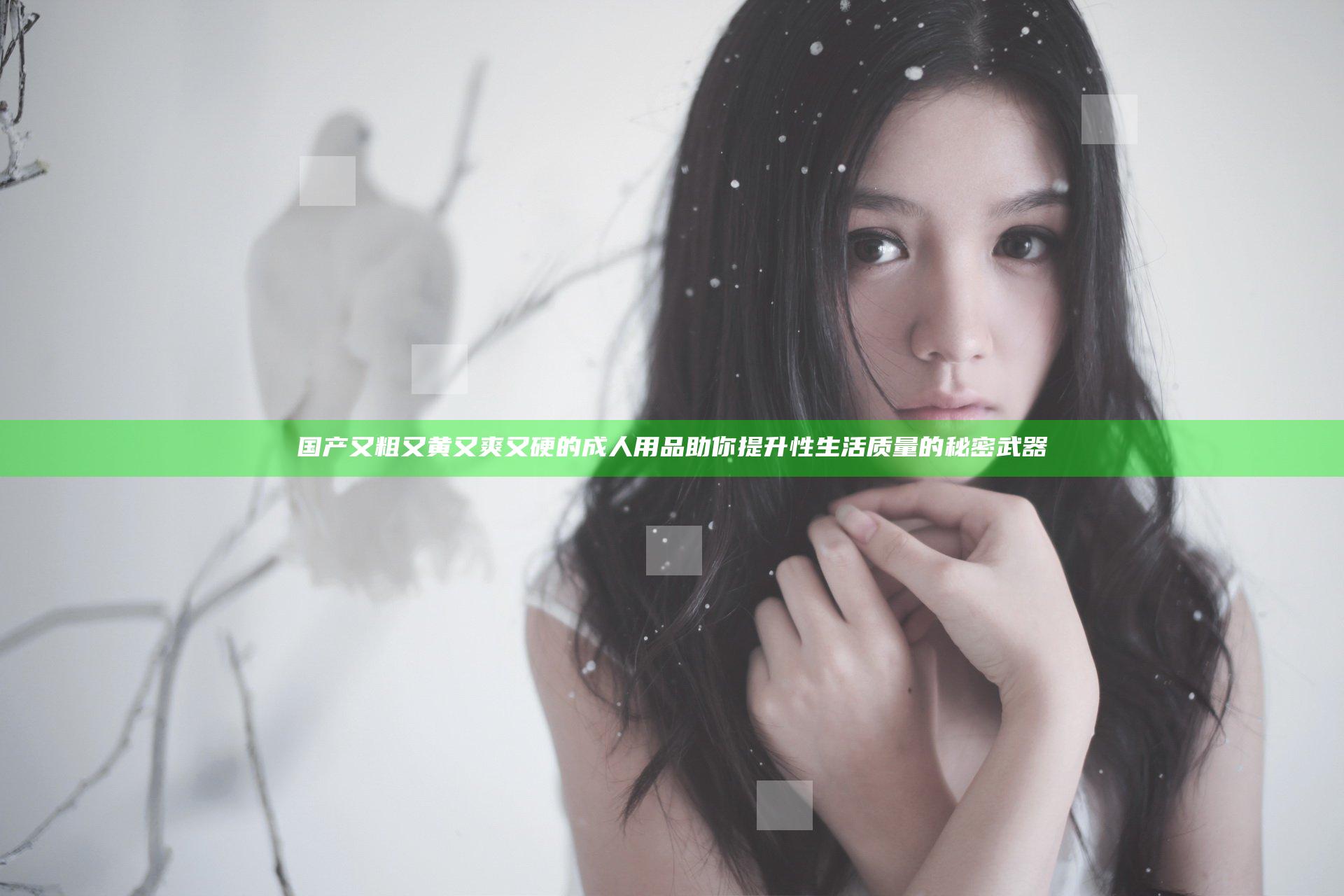 国产又粗又黄又爽又硬的成人用品 助你提升性生活质量的秘密武器