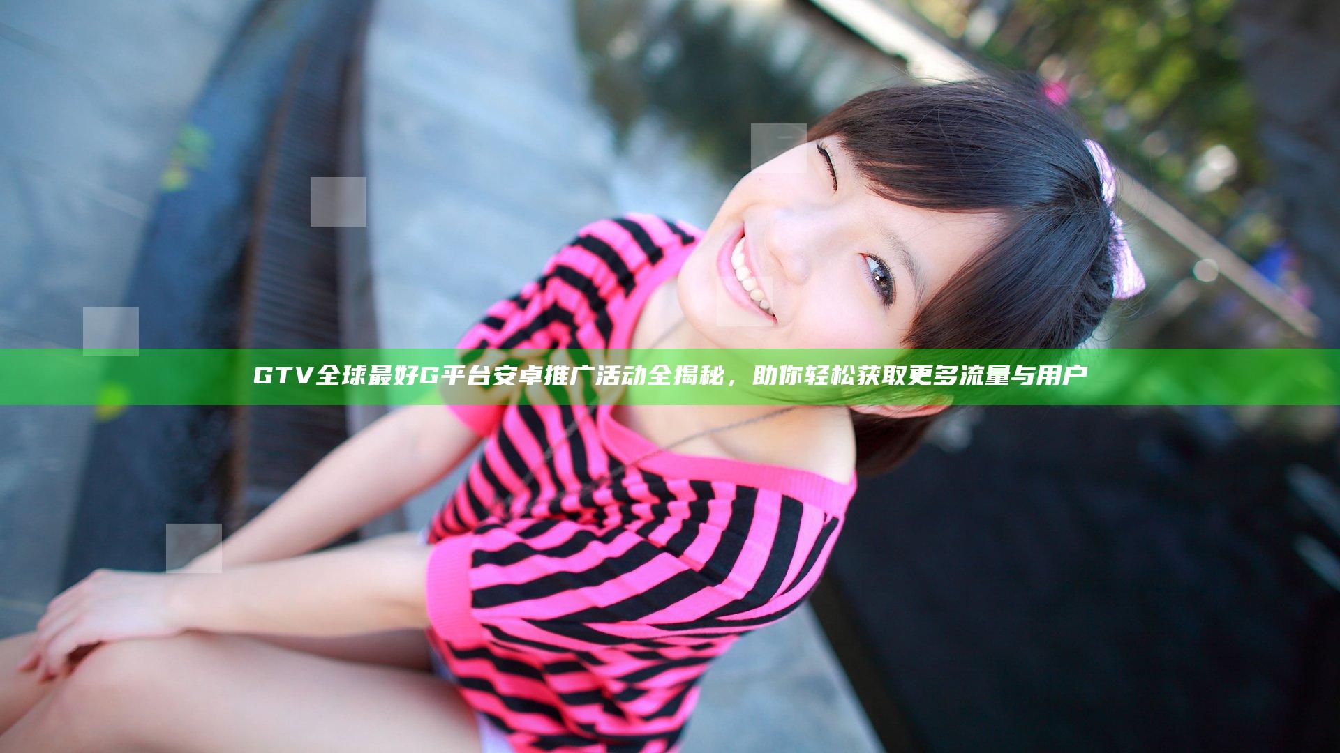 GTV全球最好G平台安卓推广活动全揭秘，助你轻松获取更多流量与用户