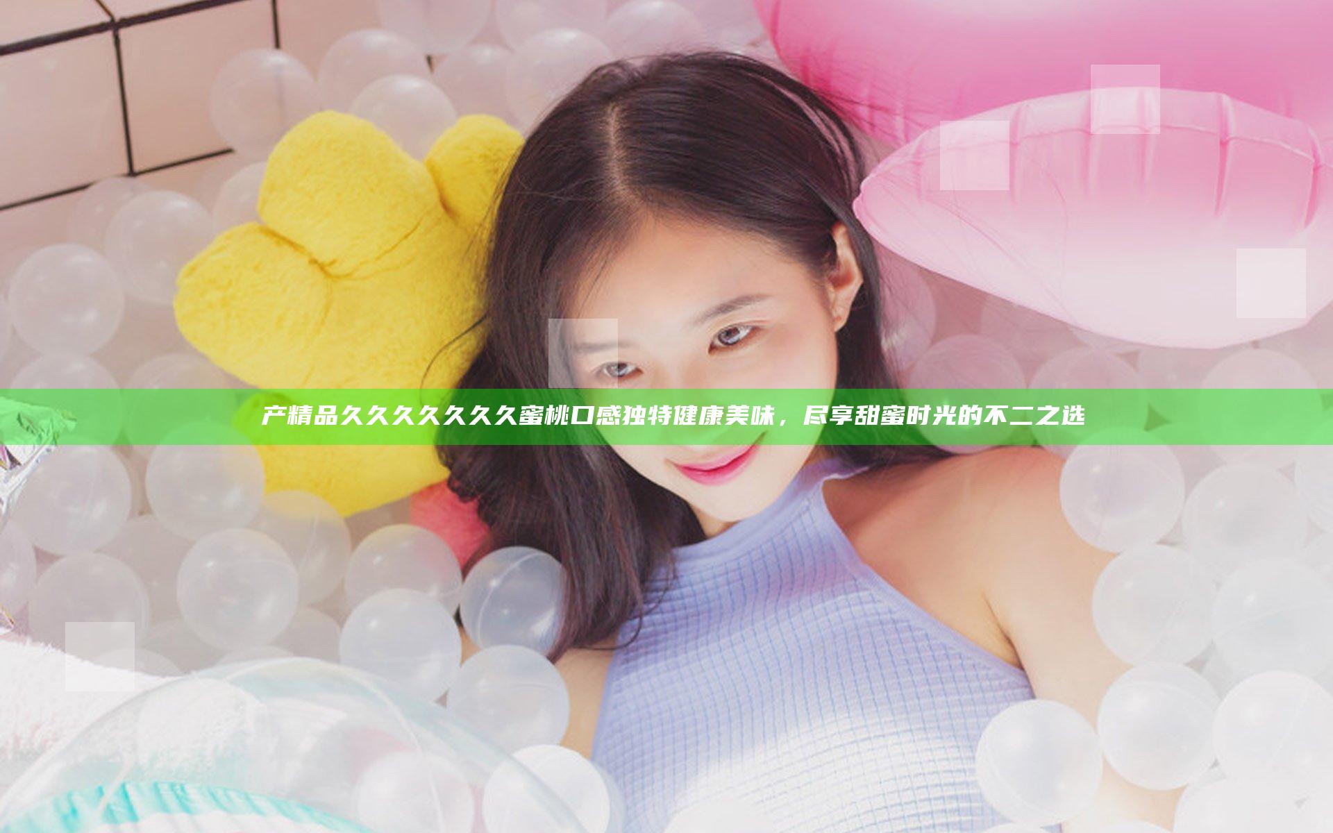 囯产精品久久久久久久久蜜桃口感独特健康美味，尽享甜蜜时光的不二之选