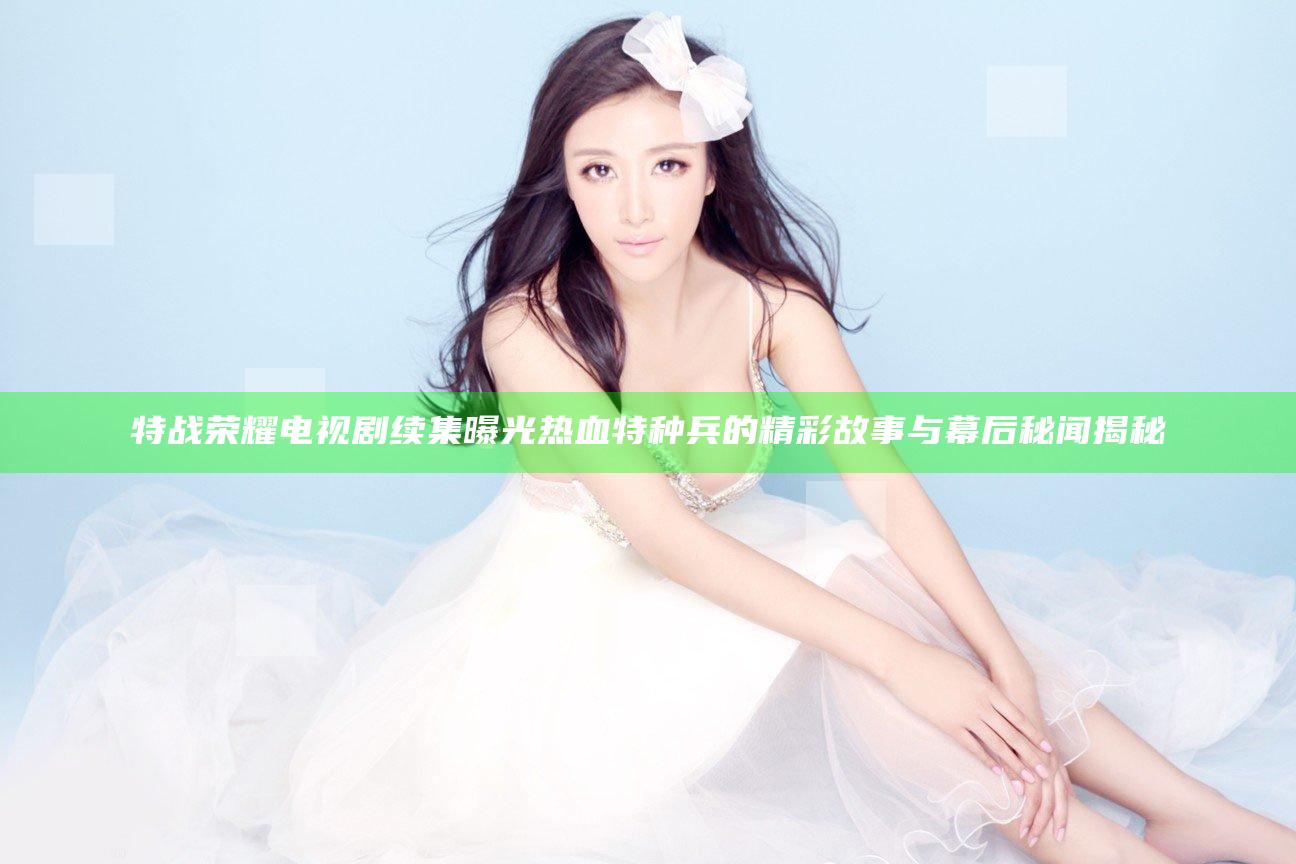 特战荣耀 电视剧 续集曝光 热血特种兵的精彩故事与幕后秘闻揭秘
